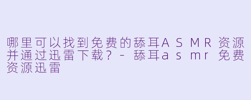 哪里可以找到免费的舔耳ASMR资源并通过迅雷下载？