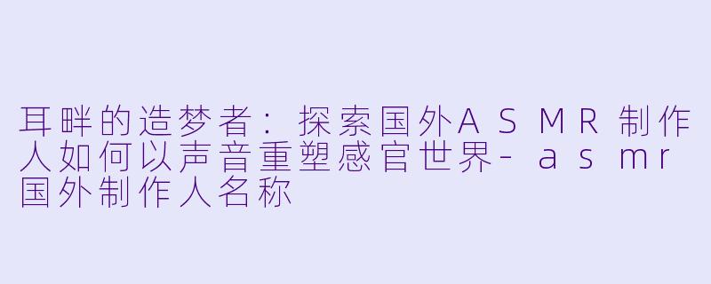耳畔的造梦者：探索国外ASMR制作人如何以声音重塑感官世界-asmr国外制作人名称
