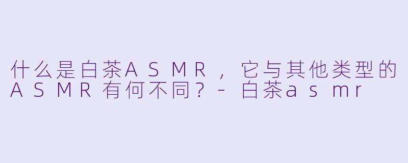 什么是白茶ASMR，它与其他类型的ASMR有何不同？