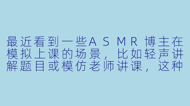 最近看到一些ASMR博主在模拟上课的场景，比如轻声讲解题目或模仿老师讲课，这种“上课”主题的ASMR为什么会让人感到放松呢？