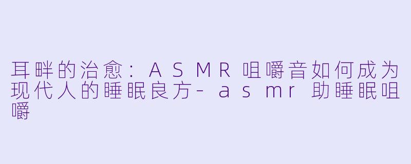 耳畔的治愈：ASMR咀嚼音如何成为现代人的睡眠良方-asmr助睡眠咀嚼