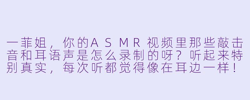 一菲姐，你的ASMR视频里那些敲击音和耳语声是怎么录制的呀？听起来特别真实，每次听都觉得像在耳边一样！