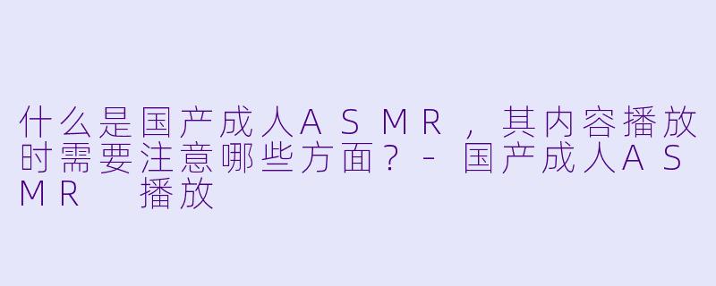 什么是国产成人ASMR，其内容播放时需要注意哪些方面？