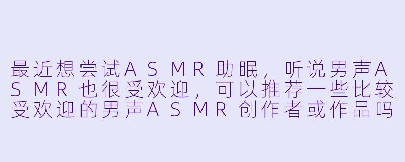 最近想尝试ASMR助眠，听说男声ASMR也很受欢迎，可以推荐一些比较受欢迎的男声ASMR创作者或作品吗？
