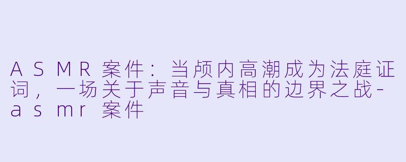 ASMR案件：当颅内高潮成为法庭证词，一场关于声音与真相的边界之战