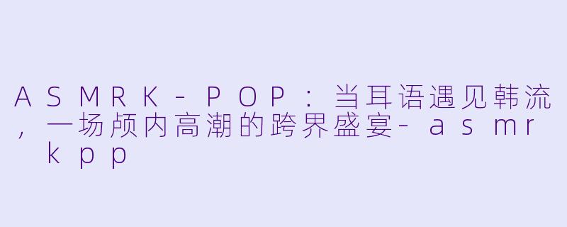 ASMRK-POP：当耳语遇见韩流，一场颅内高潮的跨界盛宴-asmr kpp