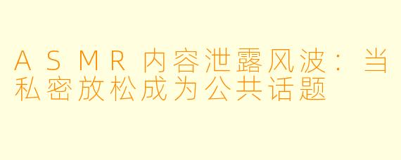ASMR内容泄露风波：当私密放松成为公共话题