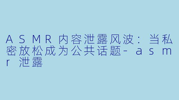 ASMR内容泄露风波：当私密放松成为公共话题-asmr泄露