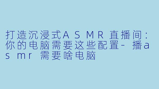 打造沉浸式ASMR直播间：你的电脑需要这些配置-播asmr需要啥电脑