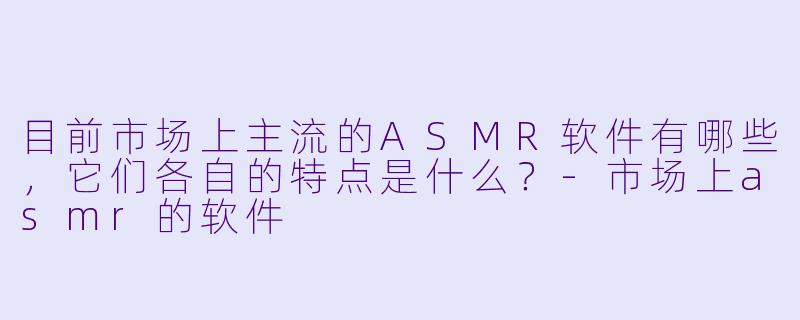 目前市场上主流的ASMR软件有哪些，它们各自的特点是什么？