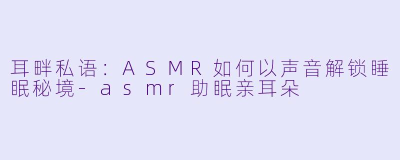 耳畔私语：ASMR如何以声音解锁睡眠秘境-asmr助眠亲耳朵