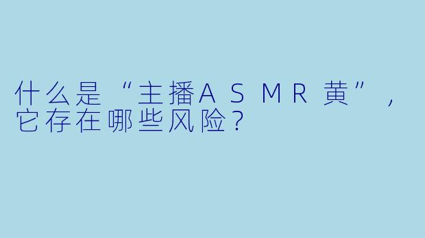 什么是“主播ASMR黄”，它存在哪些风险？