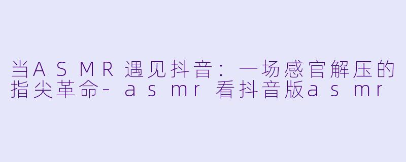 当ASMR遇见抖音：一场感官解压的指尖革命-asmr看抖音版asmr
