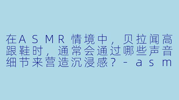 在ASMR情境中，贝拉闻高跟鞋时，通常会通过哪些声音细节来营造沉浸感？-asmr贝拉闻高跟鞋