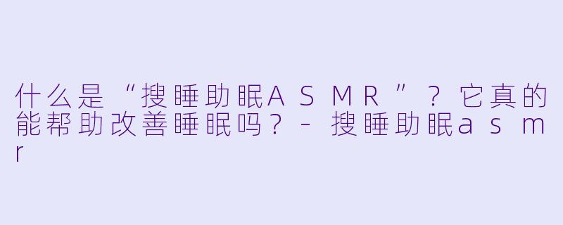 什么是“搜睡助眠ASMR”？它真的能帮助改善睡眠吗？