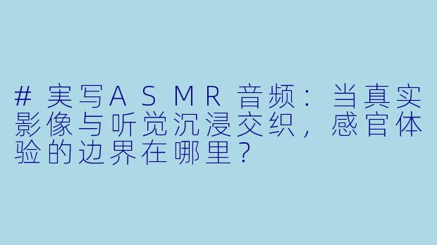 #実写ASMR音频：当真实影像与听觉沉浸交织，感官体验的边界在哪里？