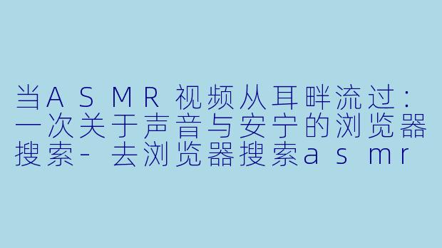 当ASMR视频从耳畔流过：一次关于声音与安宁的浏览器搜索-去浏览器搜索asmr视频