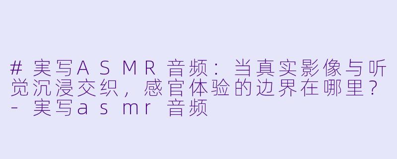 #実写ASMR音频：当真实影像与听觉沉浸交织，感官体验的边界在哪里？-実写asmr音频