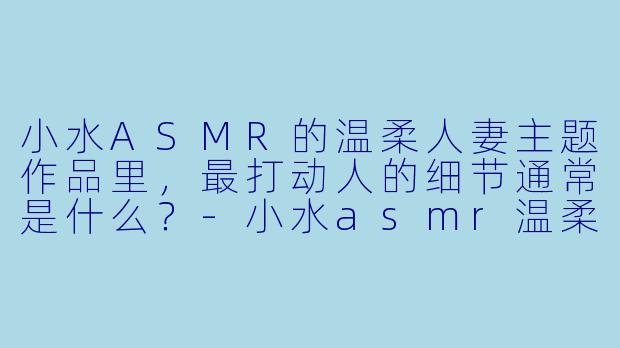 小水ASMR的温柔人妻主题作品里,最打动人的细节通常是什么?-小水asmr温柔人妻