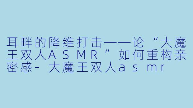 耳畔的降维打击——论“大魔王双人ASMR”如何重构亲密感-大魔王双人asmr