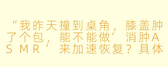 “我昨天撞到桌角，膝盖肿了个包，能不能做‘消肿ASMR’来加速恢复？具体该怎么做？”