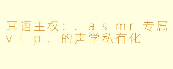耳语主权:.asmr专属vip.的声学私有化