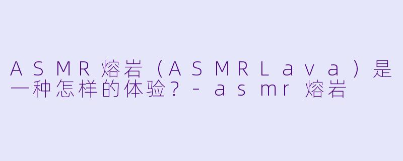 ASMR熔岩（ASMRLava）是一种怎样的体验？-asmr熔岩