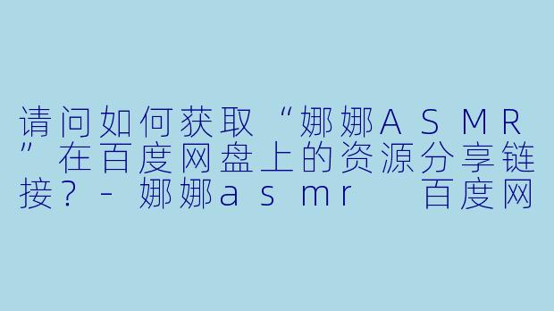 请问如何获取“娜娜ASMR”在百度网盘上的资源分享链接?-娜娜asmr 百度网盘