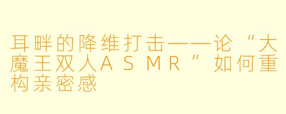 耳畔的降维打击——论“大魔王双人ASMR”如何重构亲密感