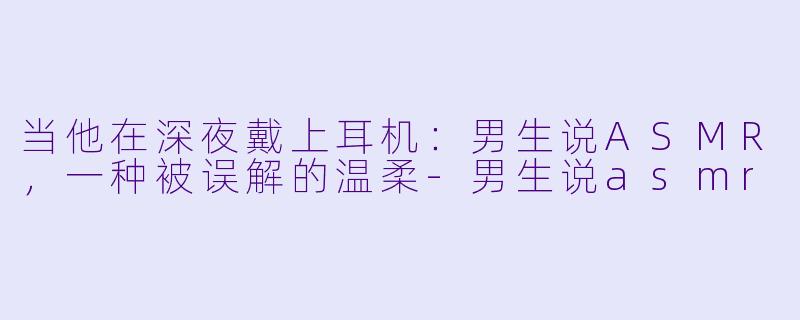 当他在深夜戴上耳机：男生说ASMR，一种被误解的温柔-男生说asmr