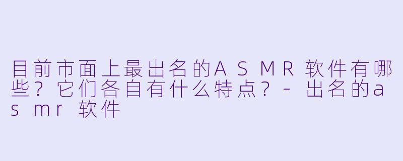目前市面上最出名的ASMR软件有哪些?它们各自有什么特点?-出名的asmr软件