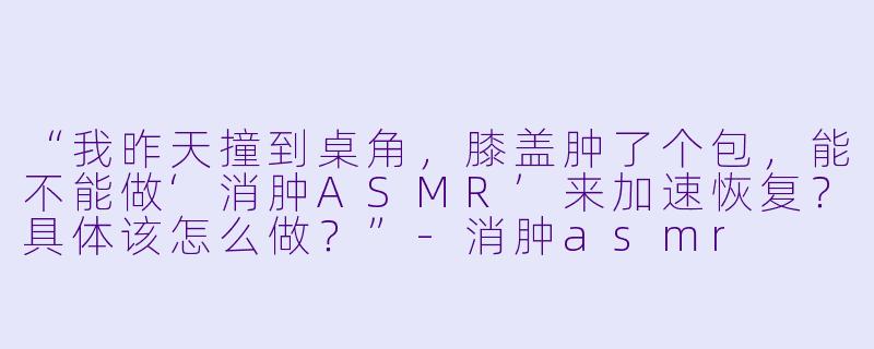 “我昨天撞到桌角，膝盖肿了个包，能不能做‘消肿ASMR’来加速恢复？具体该怎么做？”-消肿asmr