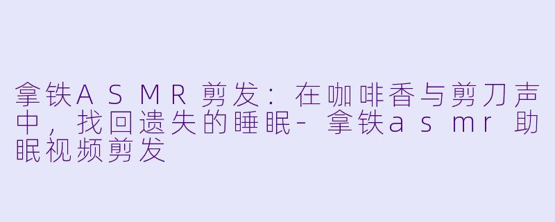 拿铁ASMR剪发：在咖啡香与剪刀声中，找回遗失的睡眠-拿铁asmr助眠视频剪发
