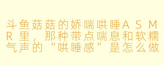 斗鱼菇菇的娇喘哄睡ASMR里，那种带点喘息和软糯气声的“哄睡感”是怎么做到的？