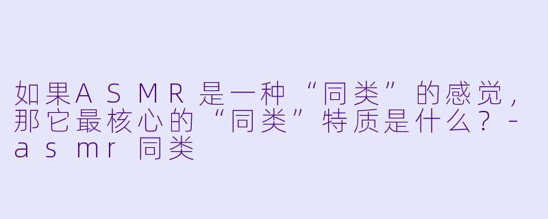 如果ASMR是一种“同类”的感觉，那它最核心的“同类”特质是什么？-asmr同类
