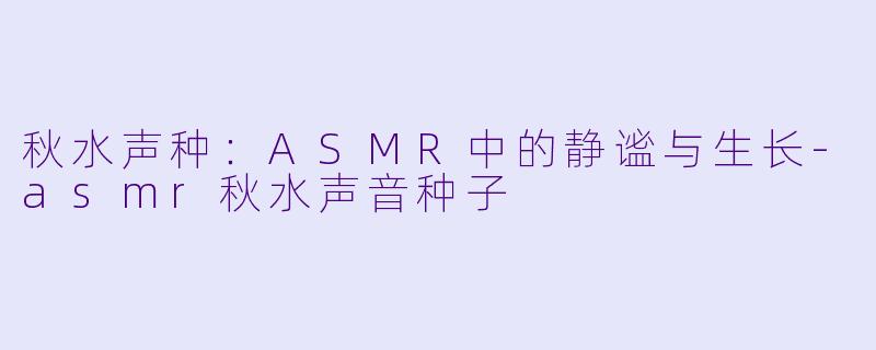 秋水声种:ASMR中的静谧与生长-asmr秋水声音种子