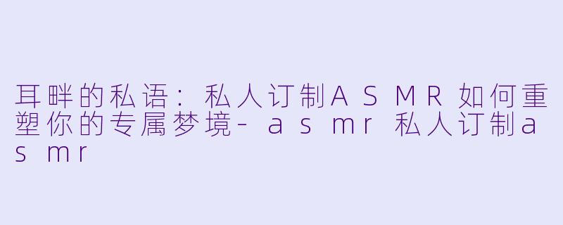 耳畔的私语:私人订制ASMR如何重塑你的专属梦境-asmr私人订制asmr