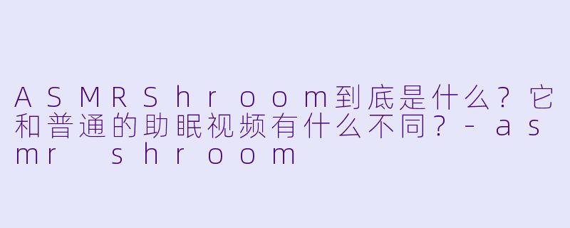 ASMRShroom到底是什么?它和普通的助眠视频有什么不同?-asmr shroom