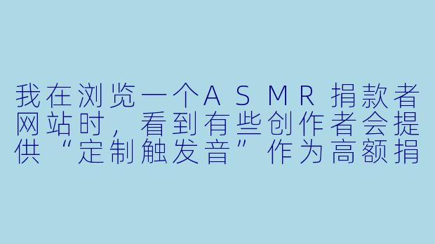 我在浏览一个ASMR捐款者网站时,看到有些创作者会提供“定制触发音”作为高额捐款的回报,这让我有点犹豫。这种付费定制内容,和普通的ASMR视频有什么本质区别?我捐了钱,真的能获得更私密、更专属的体验吗?-asmr捐款者网站