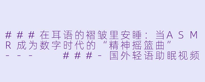 ###在耳语的褶皱里安睡:当ASMR成为数字时代的“精神摇篮曲”
---
###-国外轻语助眠视频asmr