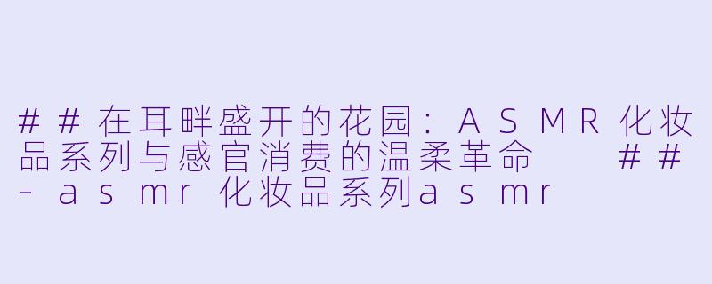 ##在耳畔盛开的花园：ASMR化妆品系列与感官消费的温柔革命

##-asmr化妆品系列asmr