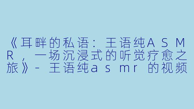 《耳畔的私语：王语纯ASMR，一场沉浸式的听觉疗愈之旅》-王语纯asmr的视频