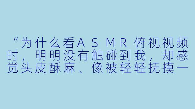 “为什么看ASMR俯视视频时，明明没有触碰到我，却感觉头皮酥麻、像被轻轻抚摸一样？”