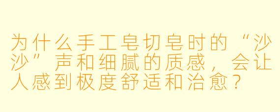为什么手工皂切皂时的“沙沙”声和细腻的质感,会让人感到极度舒适和治愈?