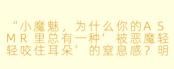 “小魔魅,为什么你的ASMR里总有一种‘被恶魔轻轻咬住耳朵’的窒息感?明明没有恐怖元素,却让人心跳加速……”