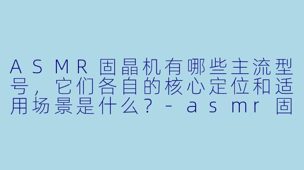 ASMR固晶机有哪些主流型号,它们各自的核心定位和适用场景是什么?-asmr固晶机型号