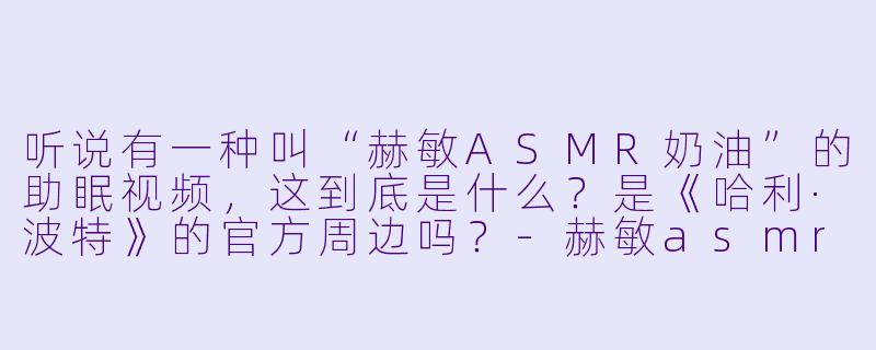 听说有一种叫“赫敏ASMR奶油”的助眠视频,这到底是什么?是《哈利·波特》的官方周边吗?-赫敏asmr奶油
