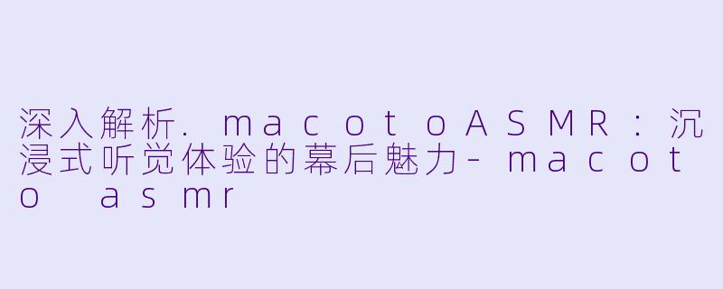 深入解析.macotoASMR:沉浸式听觉体验的幕后魅力-macoto asmr