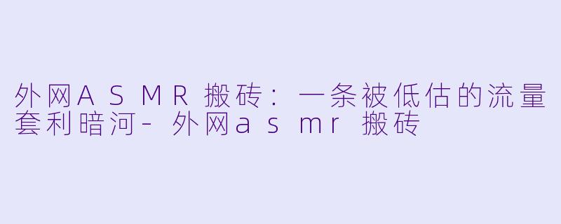 外网ASMR搬砖:一条被低估的流量套利暗河-外网asmr搬砖