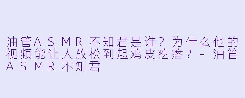 油管ASMR不知君是谁?为什么他的视频能让人放松到起鸡皮疙瘩?-油管ASMR不知君